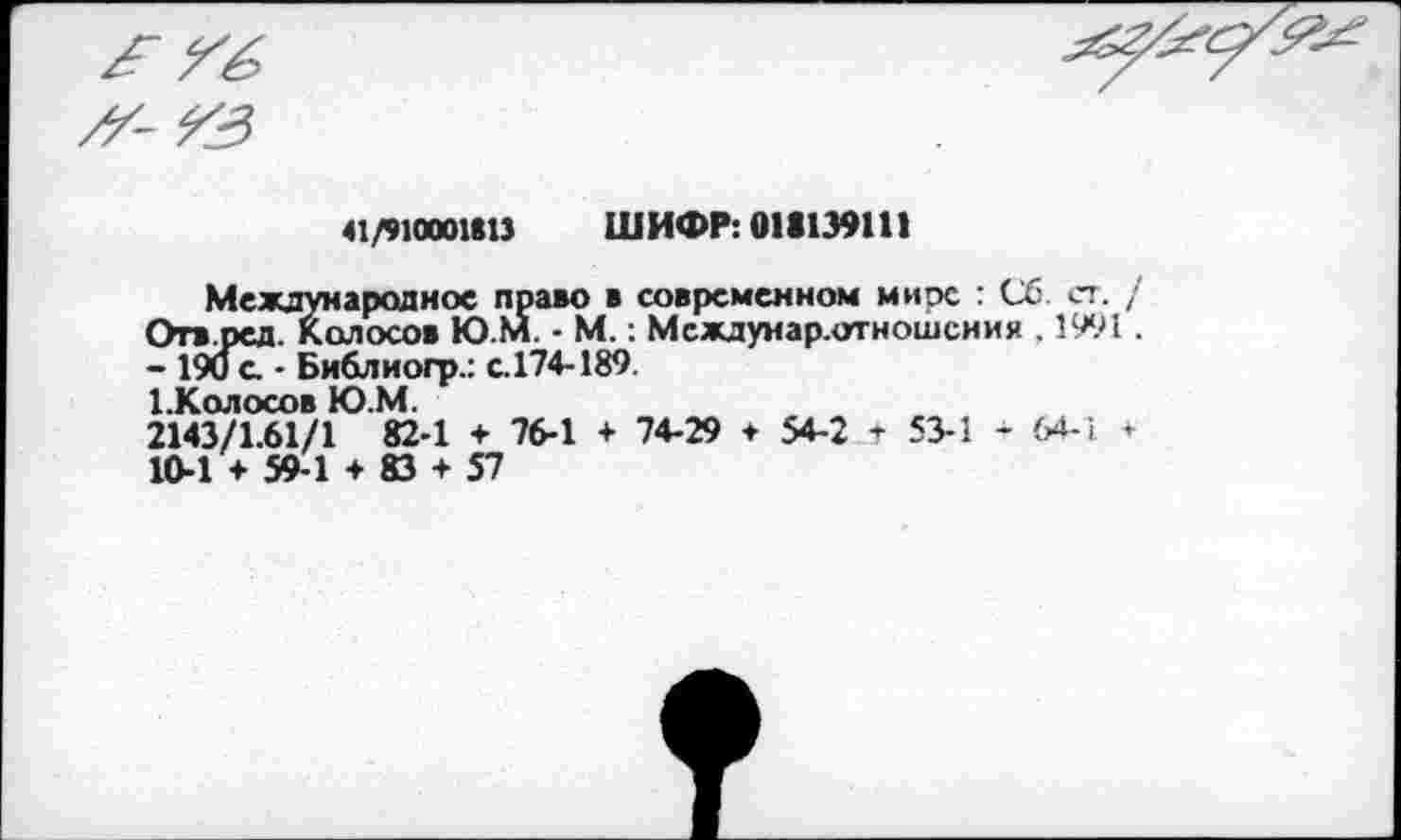 ﻿£ Гб

'-ГЗ
41/910001(13 ШИФР: 011139111
Международное право в современном мире : Сб ст. /
Отв.ред. 1Колосов Ю.М. - М.: Междунар.отношсния . 1991.
- 190 с - Библиогр.: с.174-189.
1.Колосов Ю.М.
2143/1.61/1 82-1 + 76-1 + 74-29 + 54-2 + 53-1 - 64-1 +
10-1 + 59-1 + 83 + 57